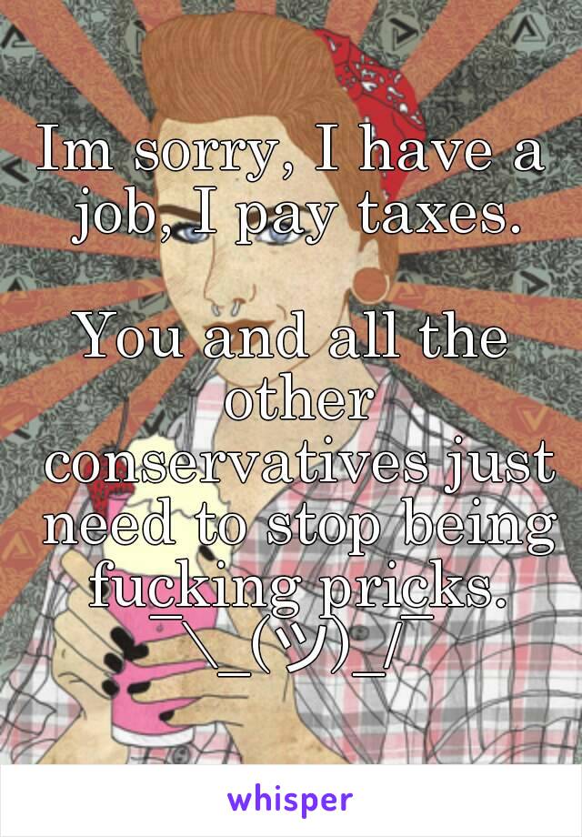 Im sorry, I have a job, I pay taxes.

You and all the other conservatives just need to stop being fucking pricks.
¯\_(ツ)_/¯