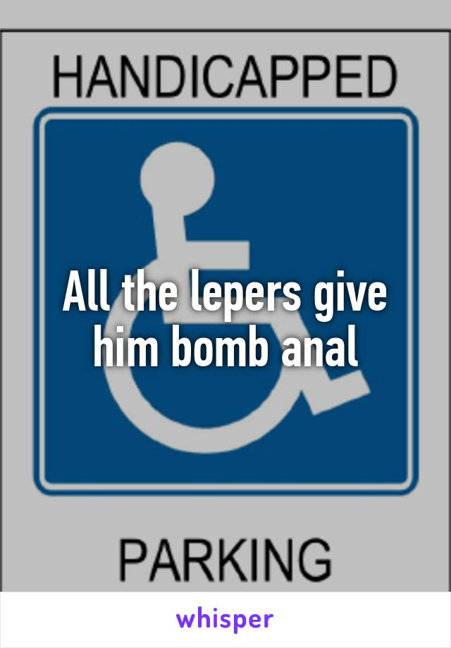 All the lepers give him bomb anal