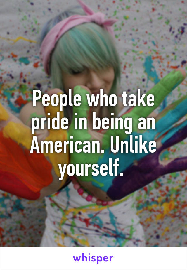 People who take pride in being an American. Unlike yourself. 