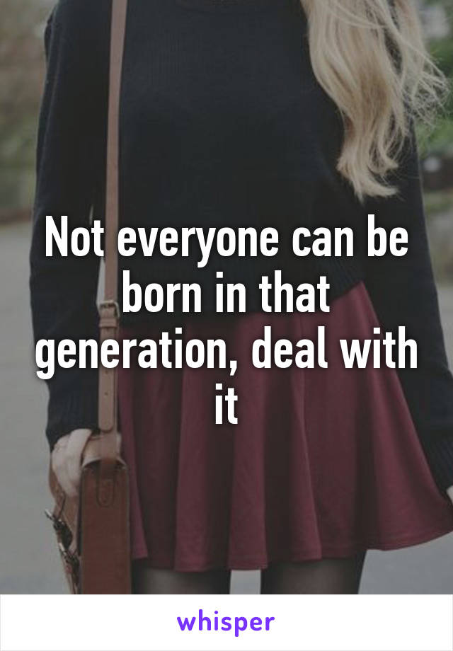 Not everyone can be born in that generation, deal with it