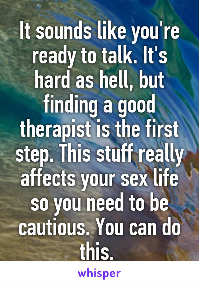 It sounds like you're ready to talk. It's hard as hell, but finding a good therapist is the first step. This stuff really affects your sex life so you need to be cautious. You can do this. 