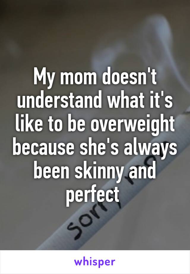 My mom doesn't understand what it's like to be overweight because she's always been skinny and perfect 