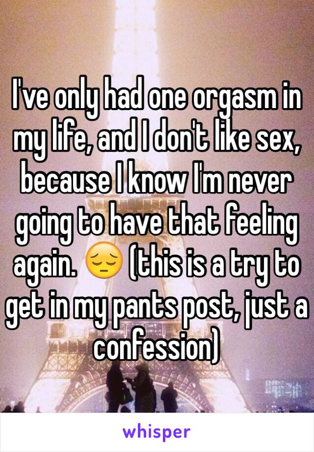 I've only had one orgasm in my life, and I don't like sex, because I know I'm never going to have that feeling again. 😔 (this is a try to get in my pants post, just a confession)