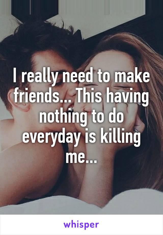 I really need to make friends... This having nothing to do everyday is killing me...