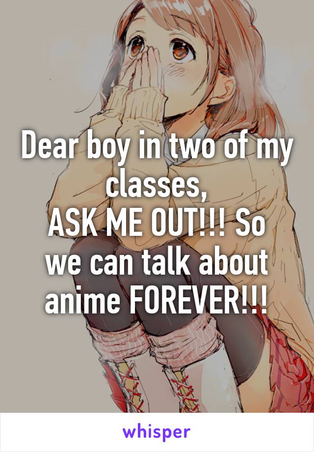 Dear boy in two of my classes,
ASK ME OUT!!! So we can talk about anime FOREVER!!!