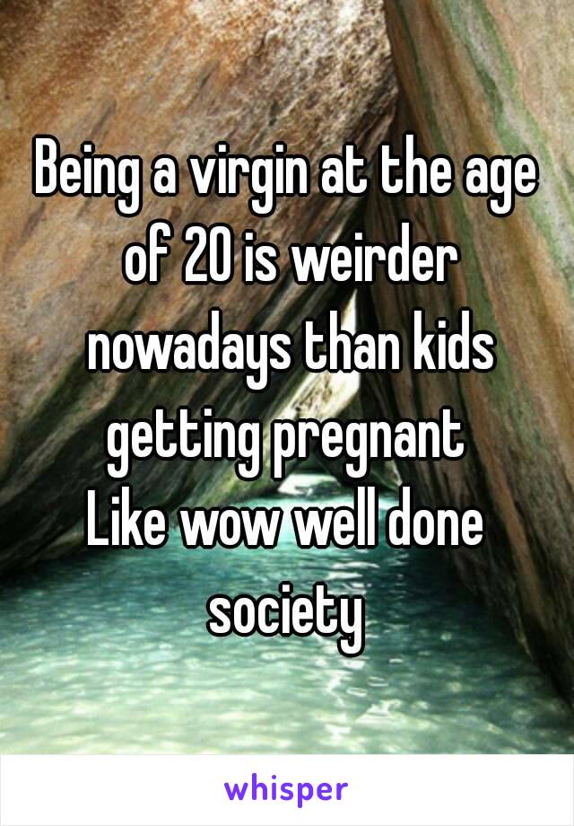 Being a virgin at the age of 20 is weirder nowadays than kids getting pregnant 
Like wow well done society 