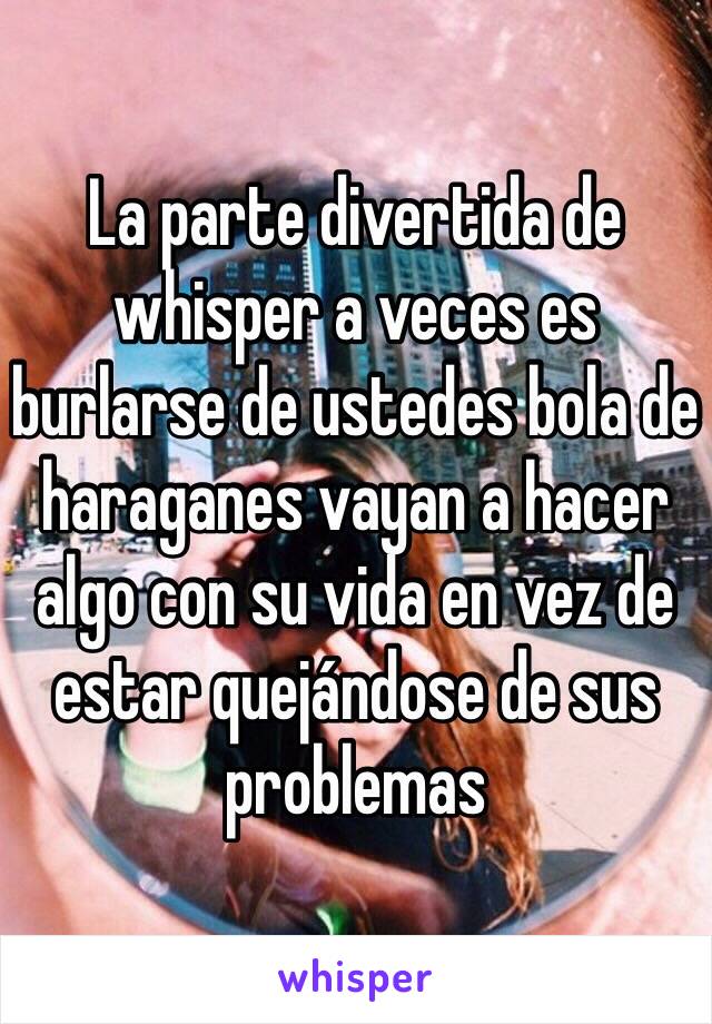 La parte divertida de whisper a veces es burlarse de ustedes bola de haraganes vayan a hacer algo con su vida en vez de estar quejándose de sus problemas