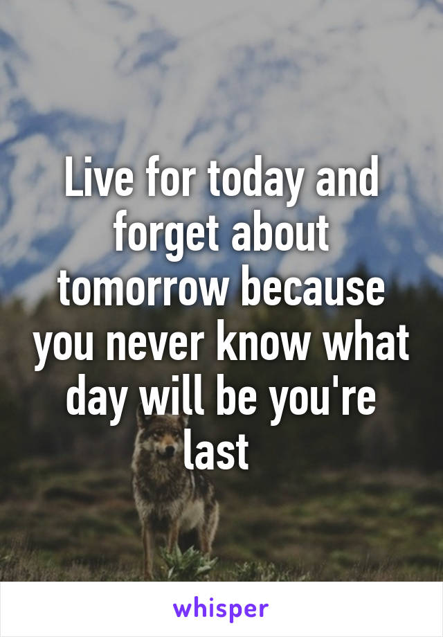 Live for today and forget about tomorrow because you never know what day will be you're last 