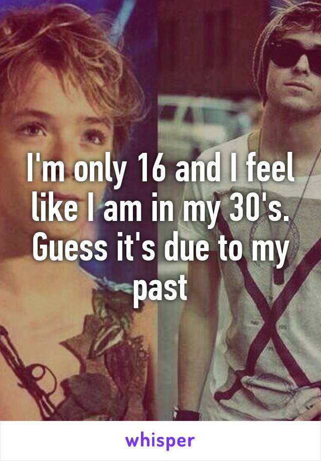 I'm only 16 and I feel like I am in my 30's. Guess it's due to my past