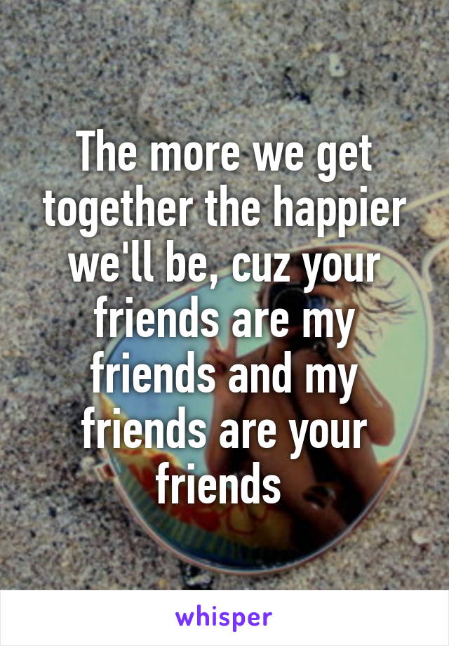 The more we get together the happier we'll be, cuz your friends are my friends and my friends are your friends 