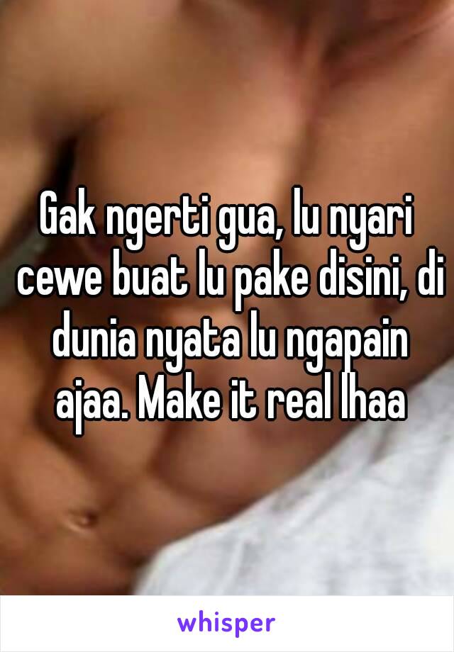 Gak ngerti gua, lu nyari cewe buat lu pake disini, di dunia nyata lu ngapain ajaa. Make it real lhaa