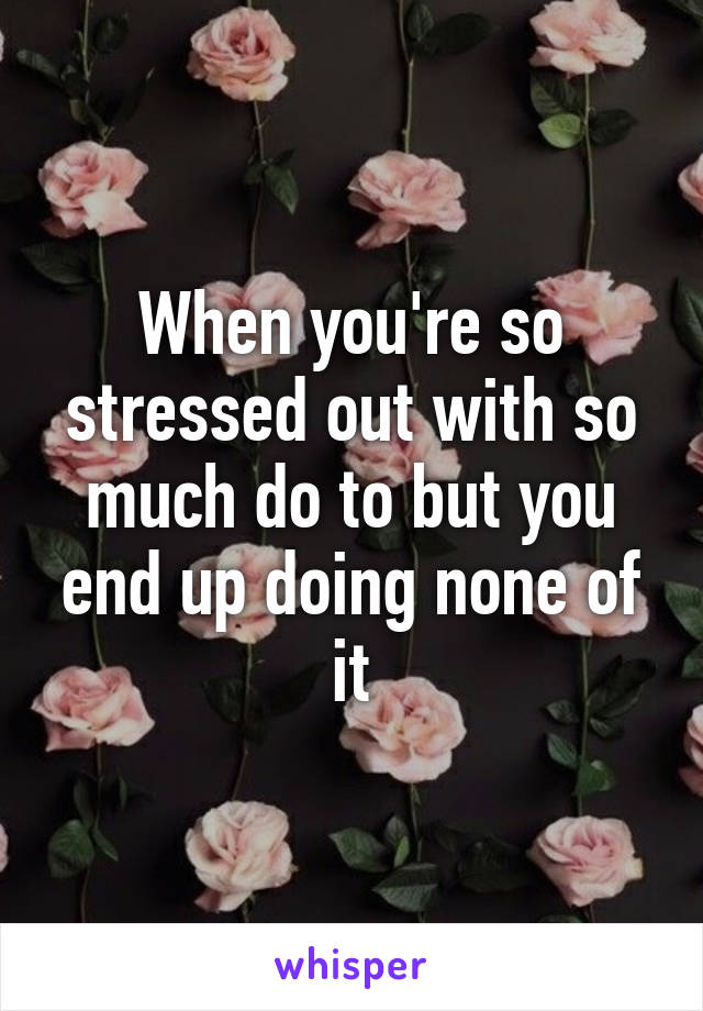 When you're so stressed out with so much do to but you end up doing none of it