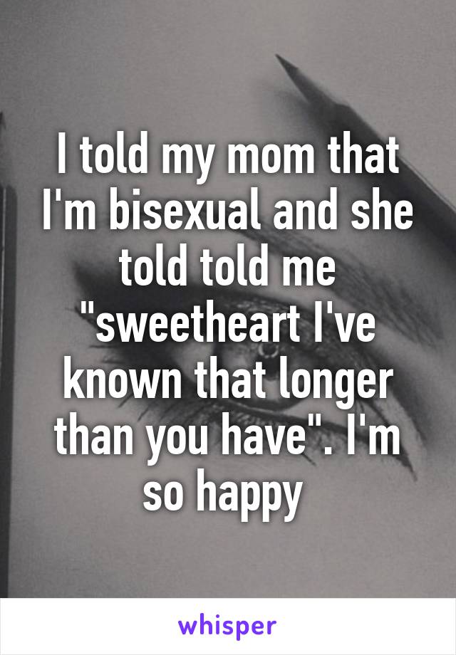 I told my mom that I'm bisexual and she told told me "sweetheart I've known that longer than you have". I'm so happy 