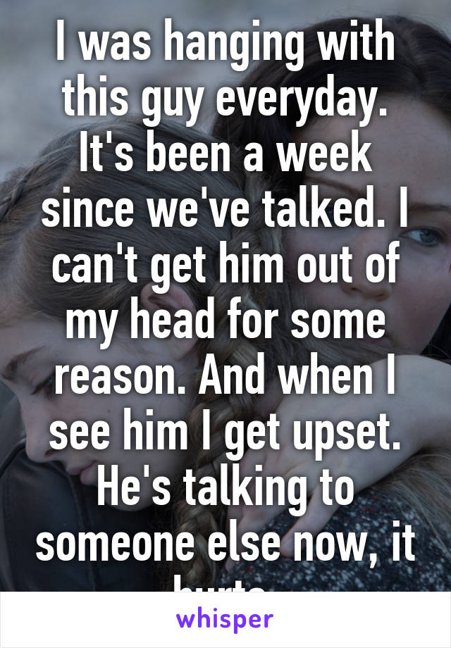 I was hanging with this guy everyday. It's been a week since we've talked. I can't get him out of my head for some reason. And when I see him I get upset. He's talking to someone else now, it hurts.