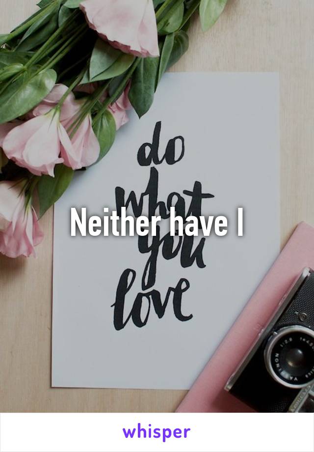 Neither have I