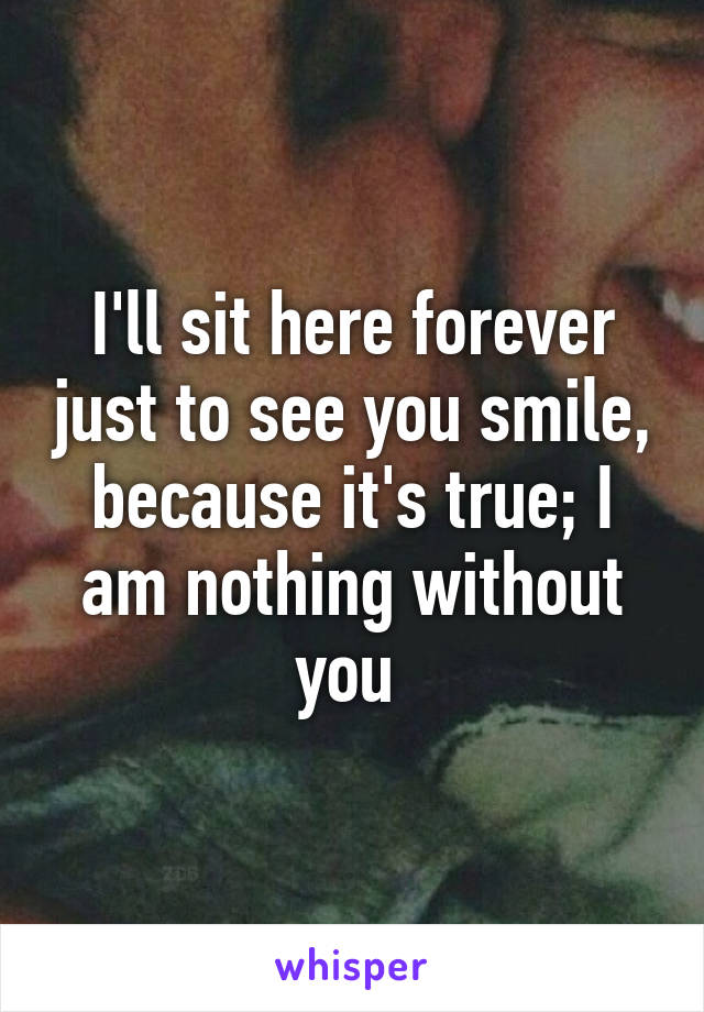 I'll sit here forever just to see you smile, because it's true; I am nothing without you 