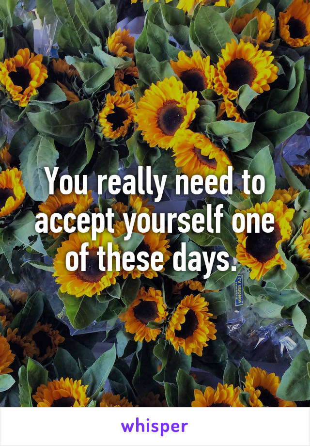 You really need to accept yourself one of these days. 