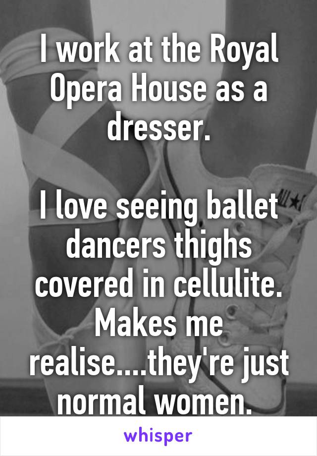 I work at the Royal Opera House as a dresser.

I love seeing ballet dancers thighs covered in cellulite. Makes me realise....they're just normal women. 