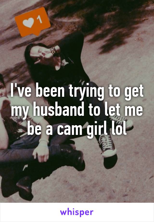 I've been trying to get my husband to let me be a cam girl lol