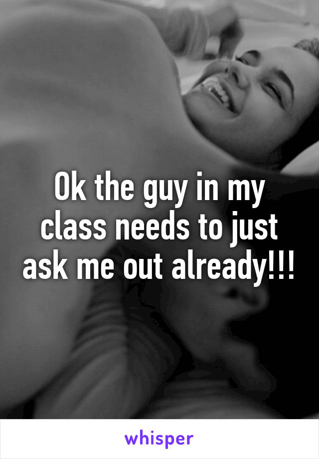 Ok the guy in my class needs to just ask me out already!!!