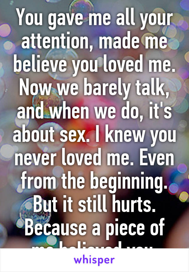 You gave me all your attention, made me believe you loved me. Now we barely talk, and when we do, it's about sex. I knew you never loved me. Even from the beginning. But it still hurts. Because a piece of me believed you.