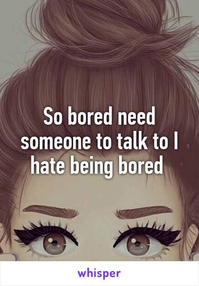 So bored need someone to talk to I hate being bored 