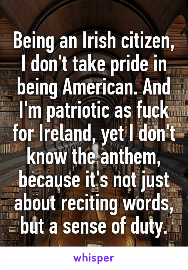 Being an Irish citizen, I don't take pride in being American. And I'm patriotic as fuck for Ireland, yet I don't know the anthem, because it's not just about reciting words, but a sense of duty.