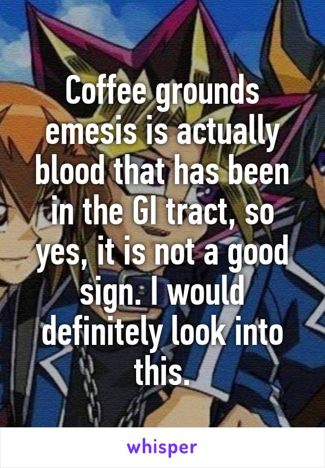 Coffee grounds emesis is actually blood that has been in the GI tract, so yes, it is not a good sign. I would definitely look into this.