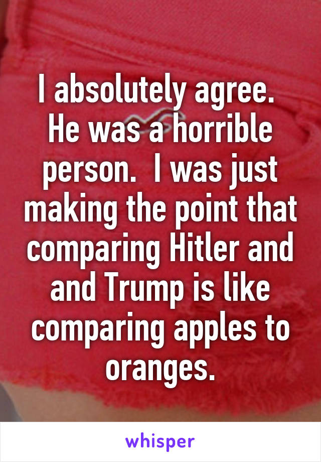 I absolutely agree.  He was a horrible person.  I was just making the point that comparing Hitler and and Trump is like comparing apples to oranges.