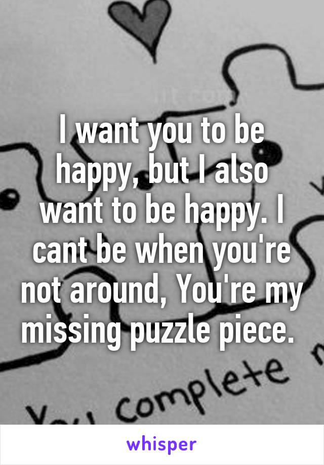 I want you to be happy, but I also want to be happy. I cant be when you're not around, You're my missing puzzle piece. 