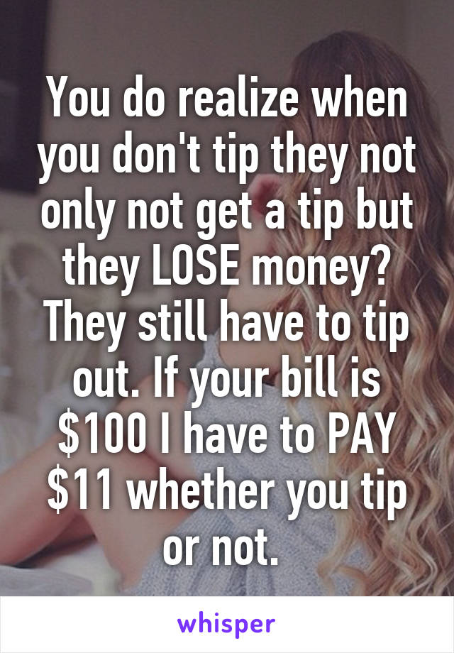 You do realize when you don't tip they not only not get a tip but they LOSE money? They still have to tip out. If your bill is $100 I have to PAY $11 whether you tip or not. 