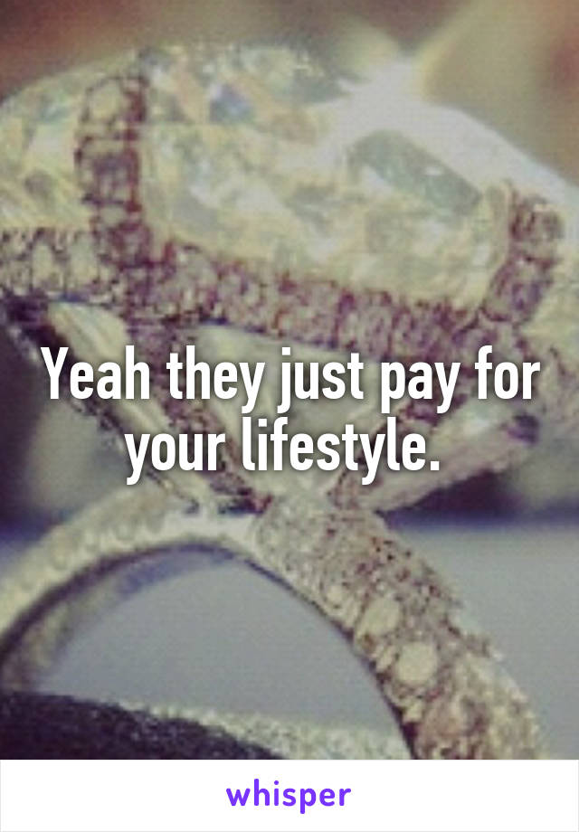 Yeah they just pay for your lifestyle. 