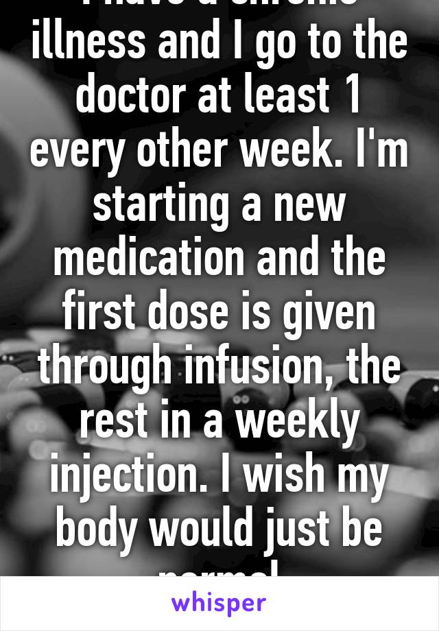 I have a chronic illness and I go to the doctor at least 1 every other week. I'm starting a new medication and the first dose is given through infusion, the rest in a weekly injection. I wish my body would just be normal
18F