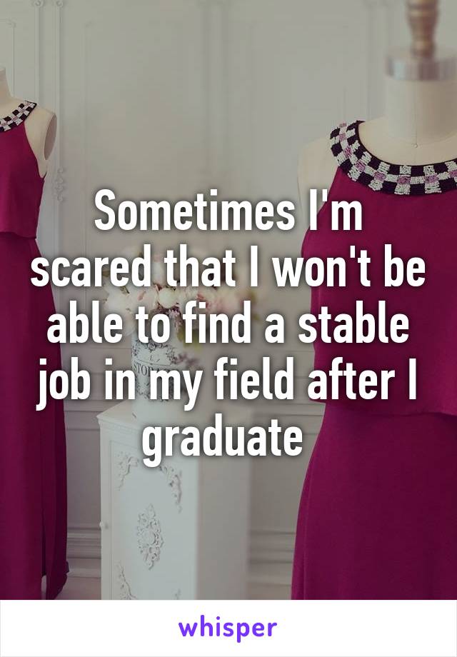 Sometimes I'm scared that I won't be able to find a stable job in my field after I graduate 