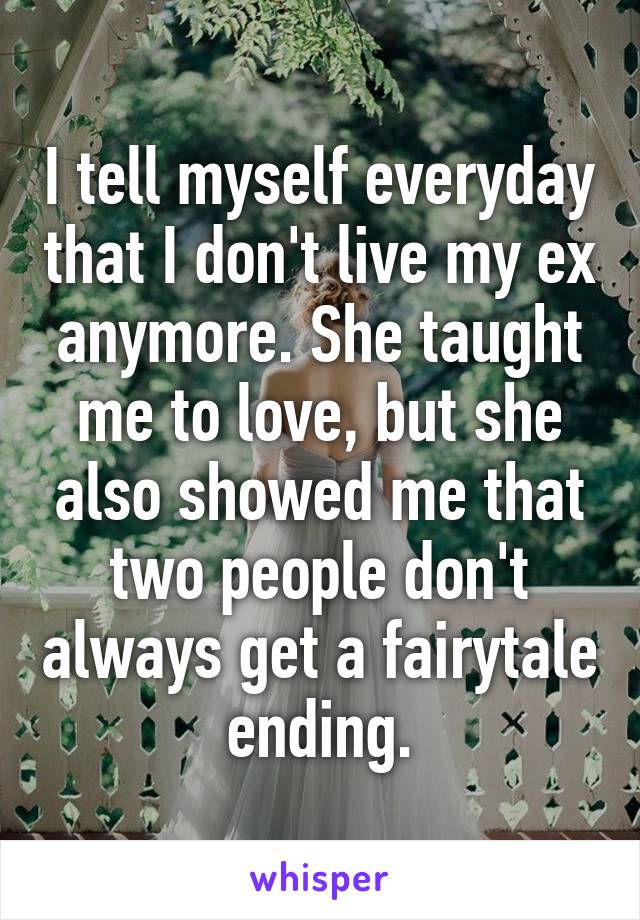 I tell myself everyday that I don't live my ex anymore. She taught me to love, but she also showed me that two people don't always get a fairytale ending.