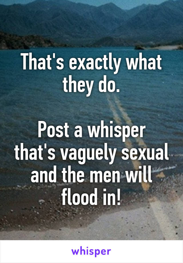 That's exactly what they do.

Post a whisper that's vaguely sexual and the men will flood in!