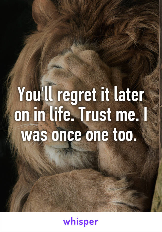 You'll regret it later on in life. Trust me. I was once one too. 