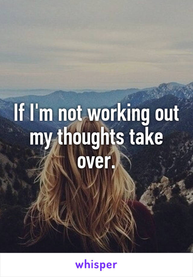 If I'm not working out my thoughts take over.