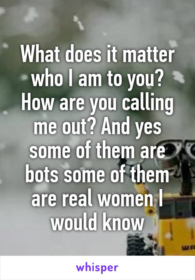 What does it matter who I am to you? How are you calling me out? And yes some of them are bots some of them are real women I would know