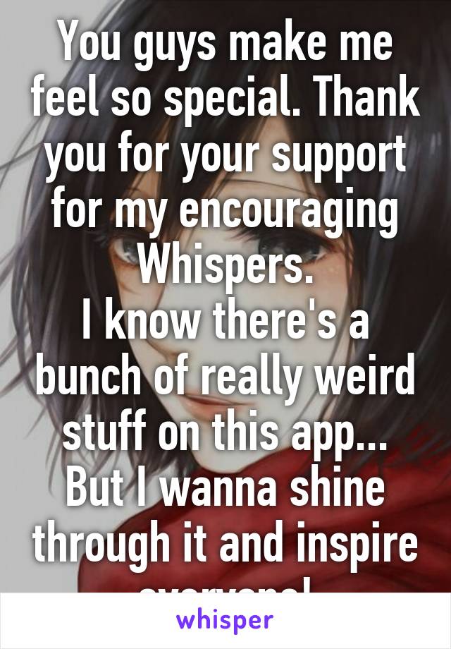 You guys make me feel so special. Thank you for your support for my encouraging Whispers.
I know there's a bunch of really weird stuff on this app... But I wanna shine through it and inspire everyone!