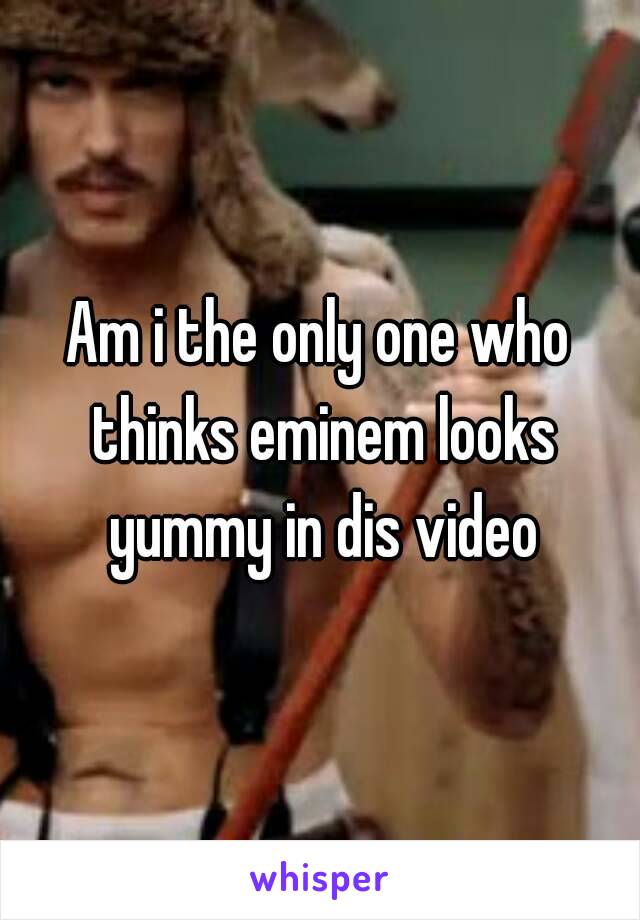 Am i the only one who thinks eminem looks yummy in dis video