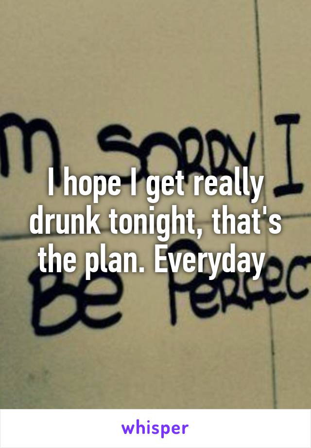 I hope I get really drunk tonight, that's the plan. Everyday 