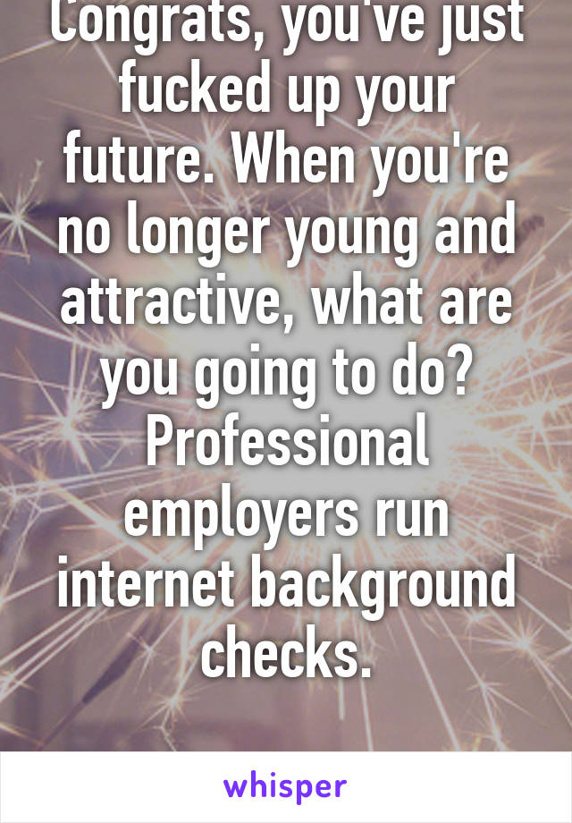 Congrats, you've just fucked up your future. When you're no longer young and attractive, what are you going to do? Professional employers run internet background checks.

-works in HR 