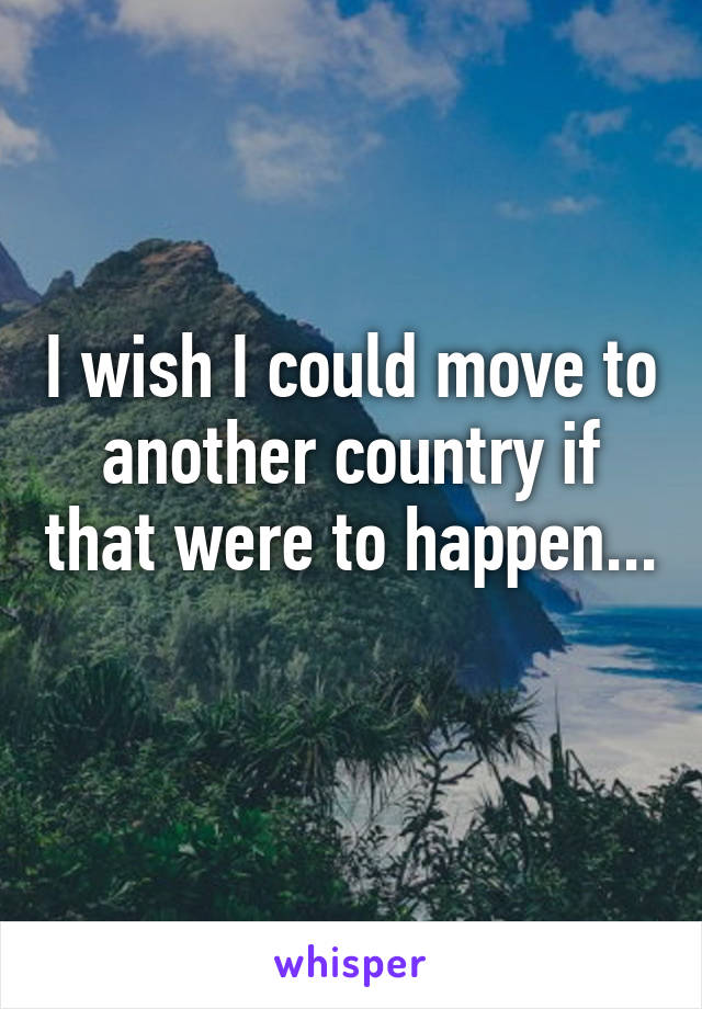 I wish I could move to another country if that were to happen... 