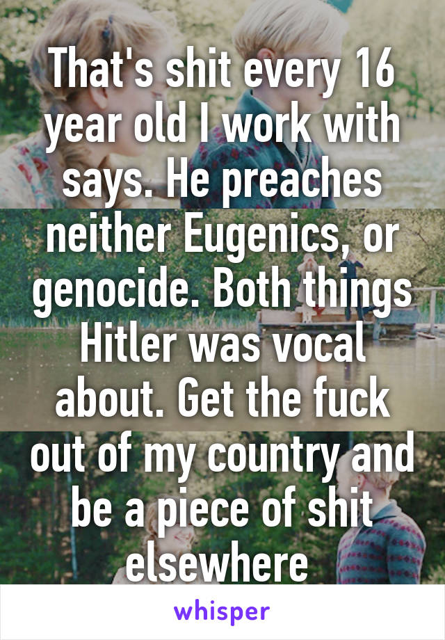 That's shit every 16 year old I work with says. He preaches neither Eugenics, or genocide. Both things Hitler was vocal about. Get the fuck out of my country and be a piece of shit elsewhere 