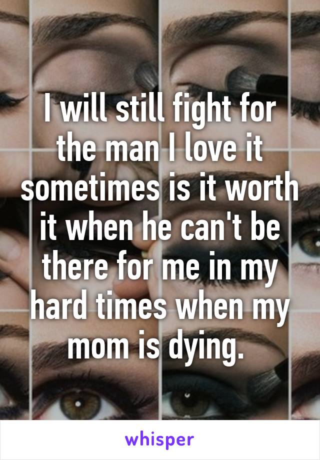 I will still fight for the man I love it sometimes is it worth it when he can't be there for me in my hard times when my mom is dying. 