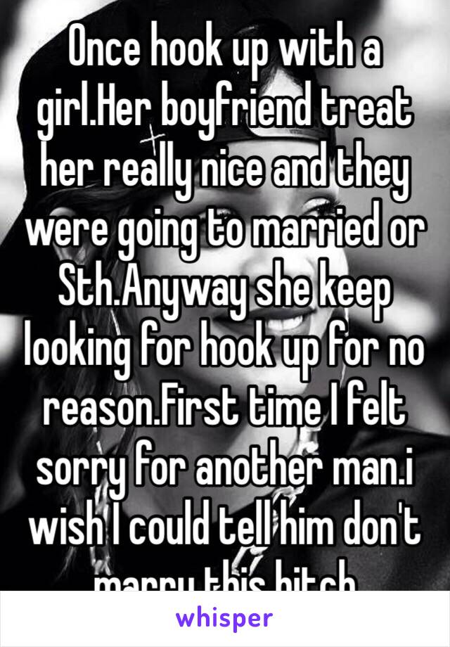 Once hook up with a girl.Her boyfriend treat her really nice and they were going to married or Sth.Anyway she keep looking for hook up for no reason.First time I felt sorry for another man.i wish I could tell him don't marry this bitch