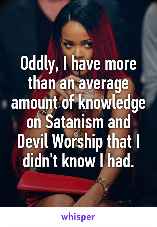 Oddly, I have more than an average amount of knowledge on Satanism and Devil Worship that I didn't know I had.