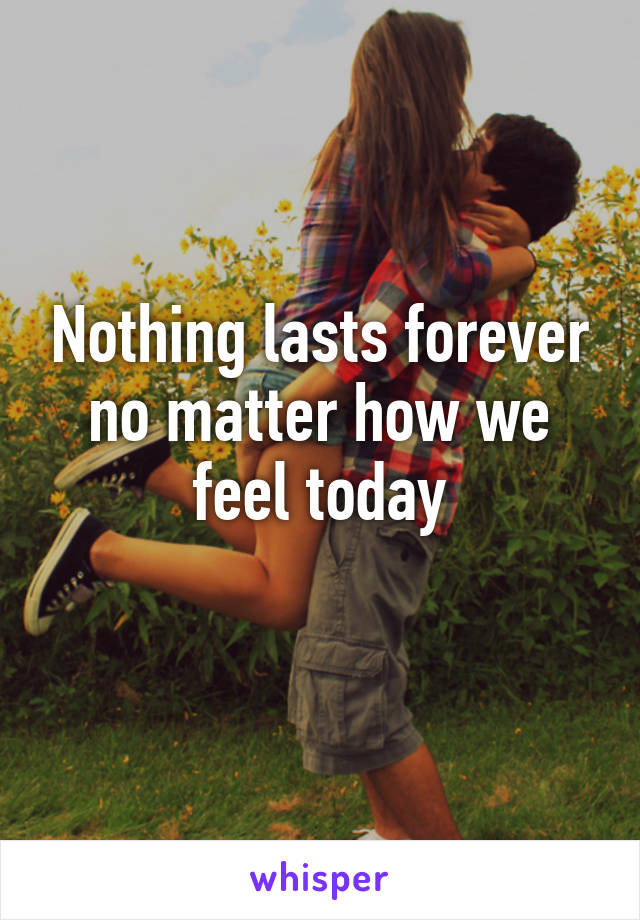 Nothing lasts forever no matter how we feel today
