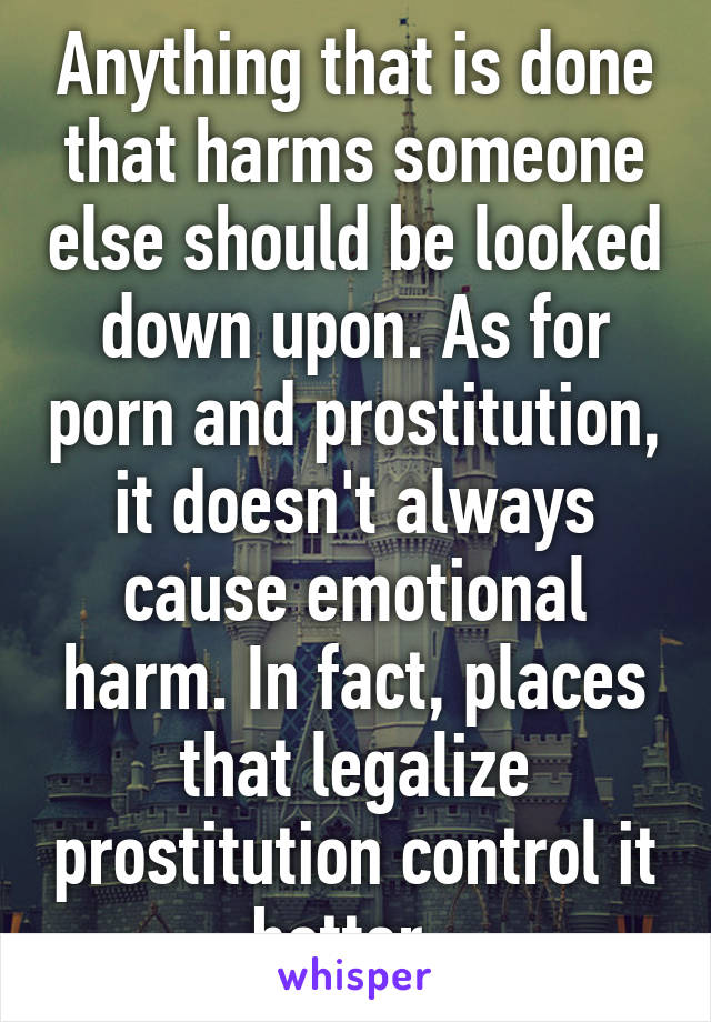 Anything that is done that harms someone else should be looked down upon. As for porn and prostitution, it doesn't always cause emotional harm. In fact, places that legalize prostitution control it better. 